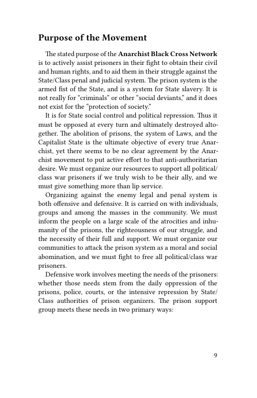 Purpose of the Movement  ‘The stated purpose of the Anarchist Black Cross Network s to actively assist prisoners in their fight to obtain their civil and human rights, and to aid them in their struggle against the State/Class penal and judicial system. The prison system is the armed fist of the State, and is a system for State slavery. It is not really for “criminals” or other “social deviants and it does not exist for the “protection of society”  Itis for State social control and political repression. Thus it must be opposed at every turn and ultimately destroyed alto- gether. The abolition of prisons, the system of Laws, and the Capitalist State is the ultimate objective of every true Anar- chist, yet there seems to be no clear agreement by the Anar- chist movement to put active effort to that anti-authoritarian desire. We must organize our resources to support all political/ class war prisoners if we truly wish to be their ally, and we must give something more than lip service.  Organizing against the enemy legal and penal system is both offensive and defensive. It s carried on with individuals, groups and among the masses in the community. We must inform the people on a large scale of the atrocities and inhu- ‘manity of the prisons, the righteousness of our struggle, and the necessity of their full and support. We must organize our communities to attack the prison system as a moral and social abomination, and we must fight to free all political/class war prisoners.  Defensive work involves meeting the needs of the prisoners: whether those needs stem from the daily oppression of the prisons, police, courts, or the intensive repression by State/ Class authorities of prison organizers. The prison support group meets these needs in two primary ways:  